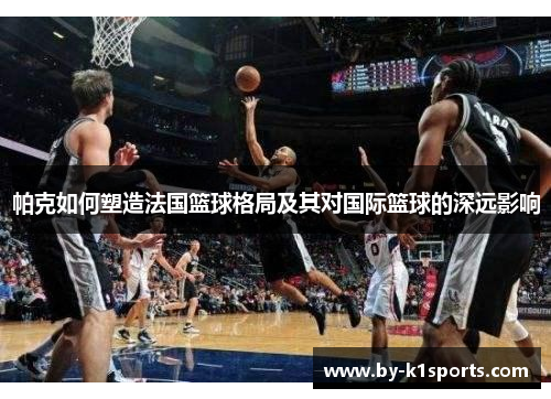 帕克如何塑造法国篮球格局及其对国际篮球的深远影响 帕克如何塑造法国篮球格局及其对国际篮球的深远影响