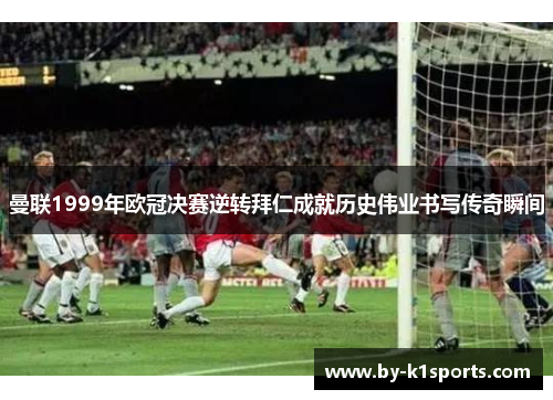 曼联1999年欧冠决赛逆转拜仁成就历史伟业书写传奇瞬间