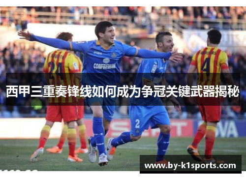 西甲三重奏锋线如何成为争冠关键武器揭秘