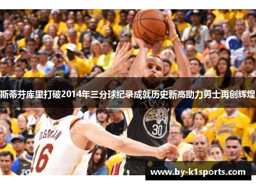 斯蒂芬库里打破2014年三分球纪录成就历史新高助力勇士再创辉煌 斯蒂芬库里打破2014年三分球纪录成就历史新高助力勇士再创辉煌