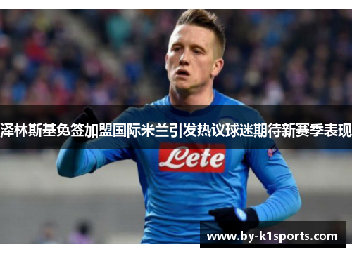 泽林斯基免签加盟国际米兰引发热议球迷期待新赛季表现 泽林斯基免签加盟国际米兰引发热议球迷期待新赛季表现
