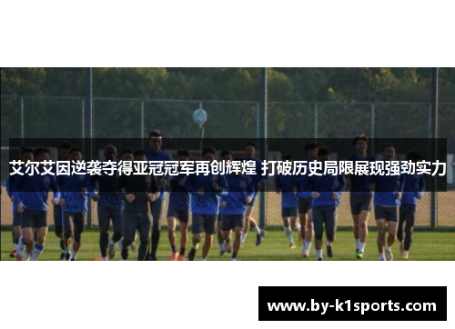 艾尔艾因逆袭夺得亚冠冠军再创辉煌 打破历史局限展现强劲实力
